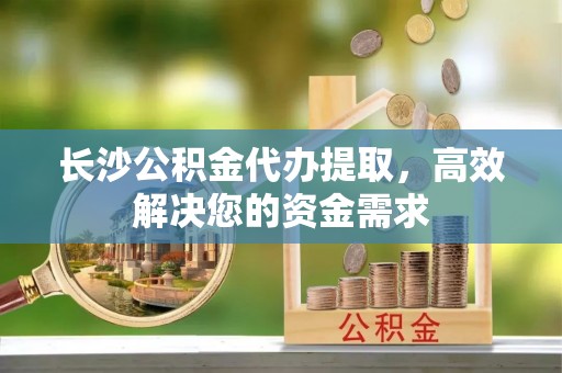 辽阳长沙公积金代办提取，高效解决您的资金需求
