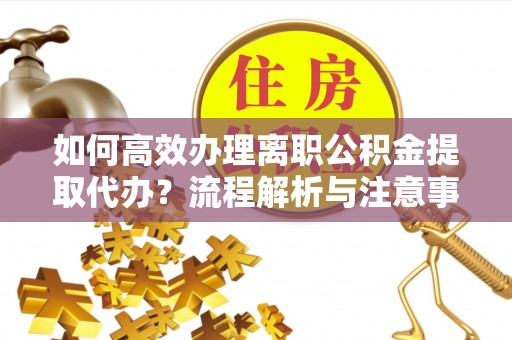 辽阳如何高效办理离职公积金提取代办？流程解析与注意事项