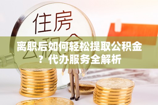 辽阳离职后如何轻松提取公积金？代办服务全解析