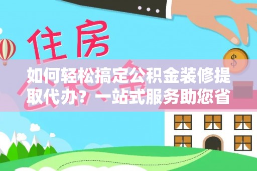 辽阳如何轻松搞定公积金装修提取代办？一站式服务助您省时省心