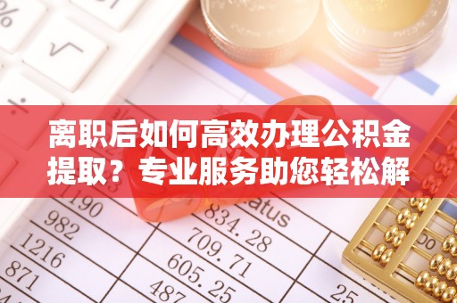 辽阳离职后如何高效办理公积金提取？专业服务助您轻松解决