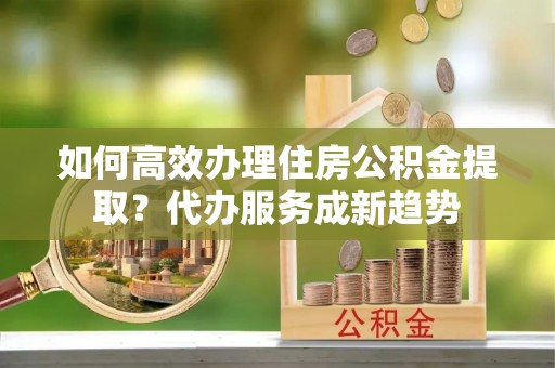 辽阳如何高效办理住房公积金提取？代办服务成新趋势