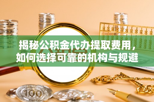 辽阳揭秘公积金代办提取费用，如何选择可靠的机构与规避潜在风险