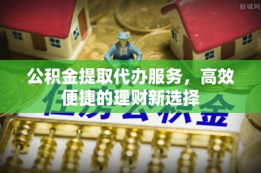 辽阳公积金提取代办服务，高效便捷的理财新选择