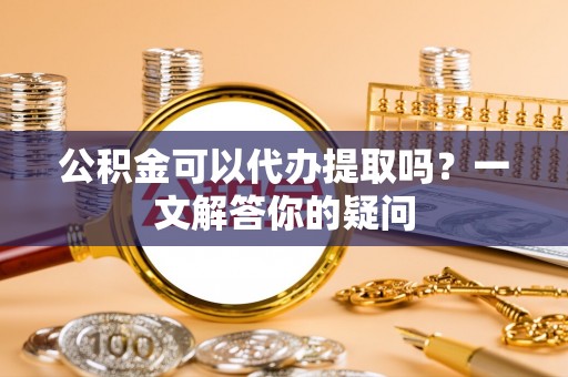 辽阳公积金可以代办提取吗？一文解答你的疑问