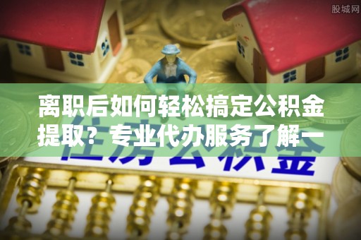 辽阳离职后如何轻松搞定公积金提取？专业代办服务了解一下