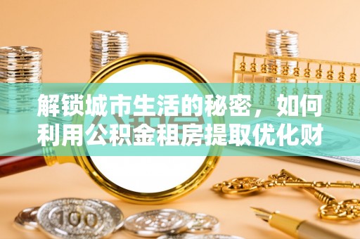 辽阳解锁城市生活的秘密，如何利用公积金租房提取优化财务规划