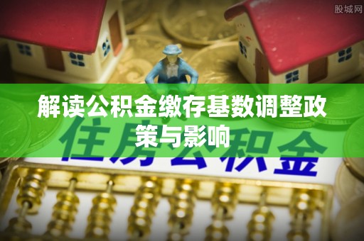 辽阳解读公积金缴存基数调整政策与影响