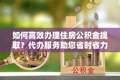 辽阳如何高效办理住房公积金提取？代办服务助您省时省力