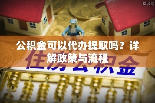 辽阳公积金可以代办提取吗？详解政策与流程