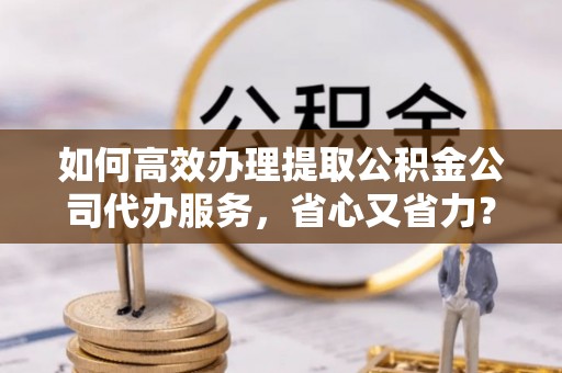 辽阳如何高效办理提取公积金公司代办服务，省心又省力？