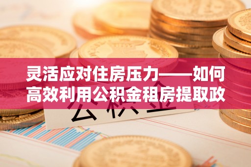辽阳灵活应对住房压力——如何高效利用公积金租房提取政策