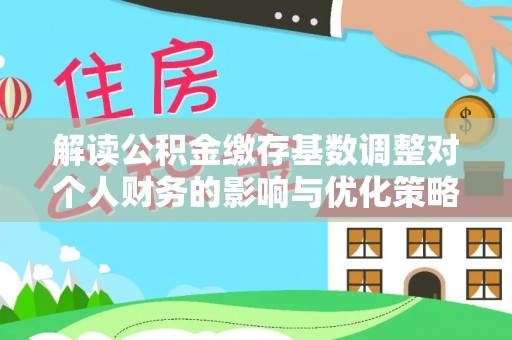 辽阳解读公积金缴存基数调整对个人财务的影响与优化策略