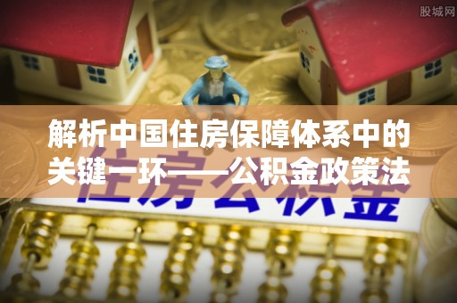 辽阳解析中国住房保障体系中的关键一环——公积金政策法规的演变与影响