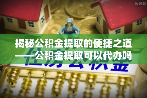 辽阳揭秘公积金提取的便捷之道——公积金提取可以代办吗？
