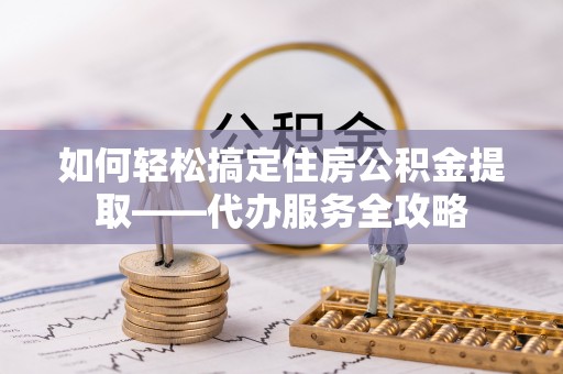 辽阳如何轻松搞定住房公积金提取——代办服务全攻略