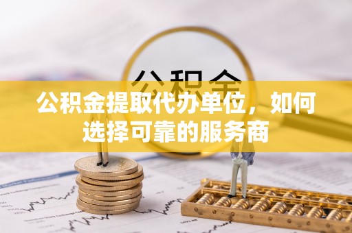 辽阳公积金提取代办单位，如何选择可靠的服务商