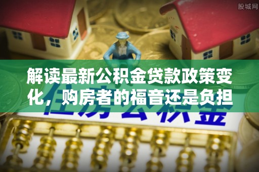辽阳解读最新公积金贷款政策变化，购房者的福音还是负担？