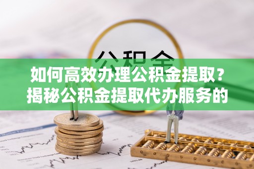 辽阳如何高效办理公积金提取？揭秘公积金提取代办服务的优势与注意事项