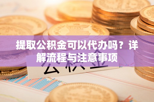 辽阳提取公积金可以代办吗？详解流程与注意事项