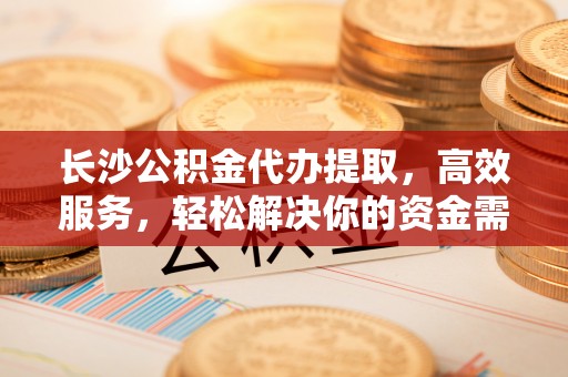 辽阳长沙公积金代办提取，高效服务，轻松解决你的资金需求