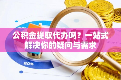 辽阳公积金提取代办吗？一站式解决你的疑问与需求