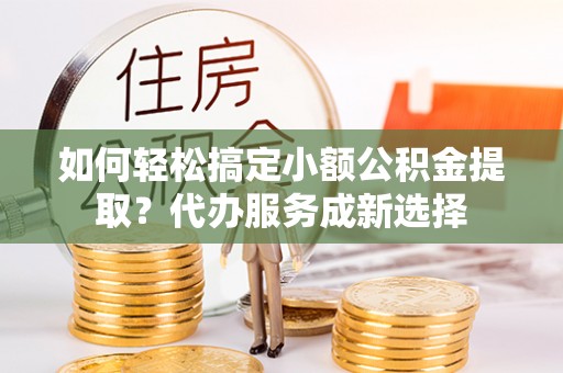 辽阳如何轻松搞定小额公积金提取？代办服务成新选择