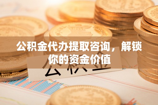 辽阳公积金代办提取咨询，解锁你的资金价值