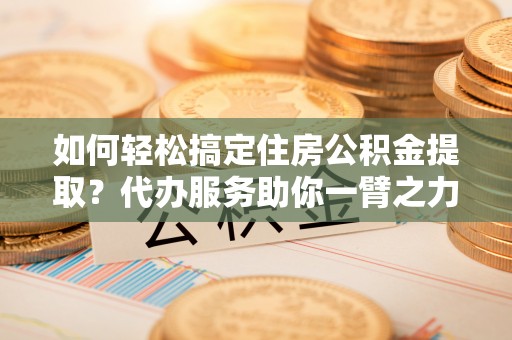 辽阳如何轻松搞定住房公积金提取？代办服务助你一臂之力
