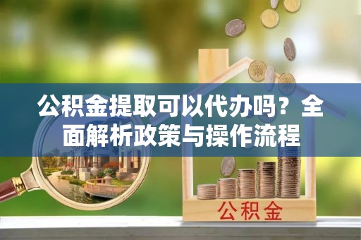 辽阳公积金提取可以代办吗？全面解析政策与操作流程