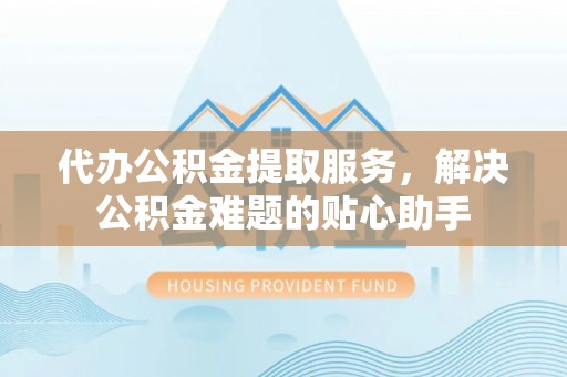 辽阳代办公积金提取服务，解决公积金难题的贴心助手