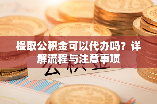 辽阳提取公积金可以代办吗？详解流程与注意事项