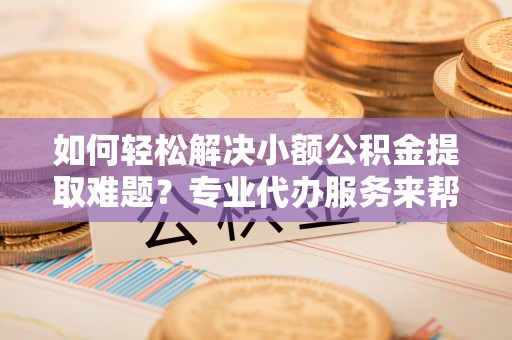 辽阳如何轻松解决小额公积金提取难题？专业代办服务来帮忙