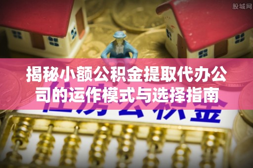 辽阳揭秘小额公积金提取代办公司的运作模式与选择指南