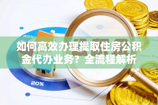 辽阳如何高效办理提取住房公积金代办业务？全流程解析