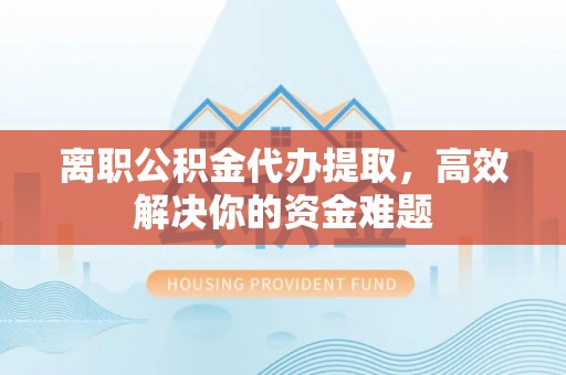辽阳离职公积金代办提取，高效解决你的资金难题