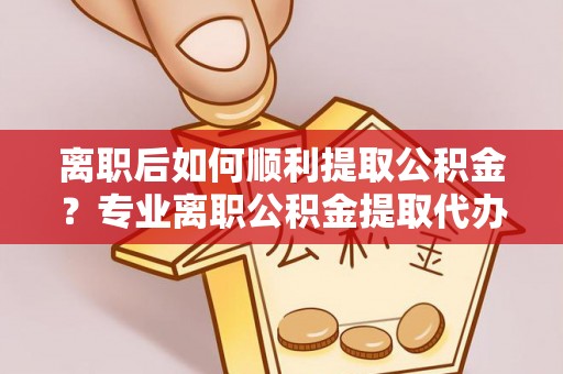 辽阳离职后如何顺利提取公积金？专业离职公积金提取代办服务指南