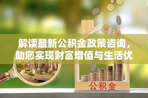 辽阳解读最新公积金政策咨询，助您实现财富增值与生活优化