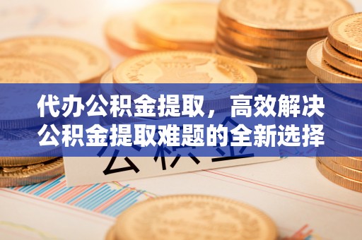 辽阳代办公积金提取，高效解决公积金提取难题的全新选择