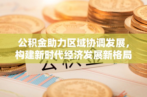 辽阳公积金助力区域协调发展，构建新时代经济发展新格局