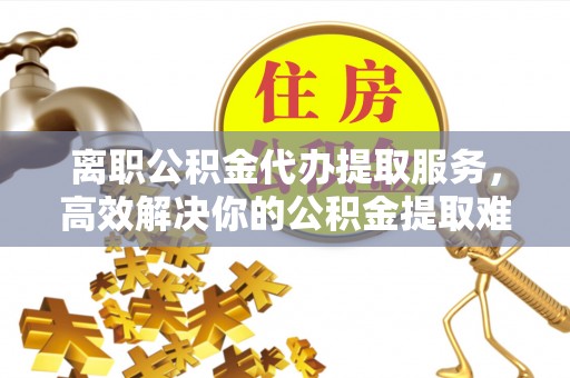 辽阳离职公积金代办提取服务，高效解决你的公积金提取难题