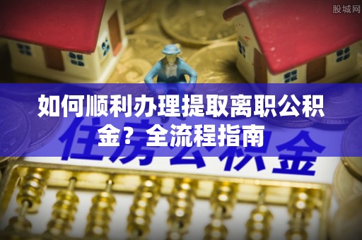 辽阳如何顺利办理提取离职公积金？全流程指南