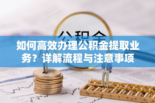 辽阳如何高效办理公积金提取业务？详解流程与注意事项