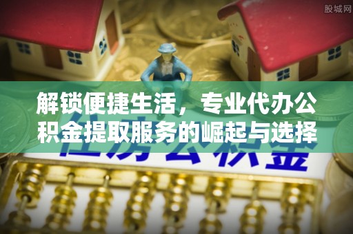 辽阳解锁便捷生活，专业代办公积金提取服务的崛起与选择