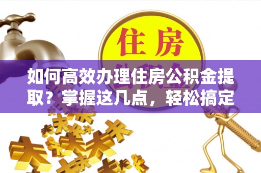辽阳如何高效办理住房公积金提取？掌握这几点，轻松搞定！