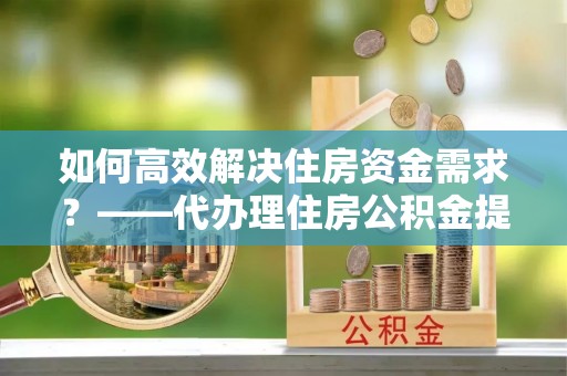 辽阳如何高效解决住房资金需求？——代办理住房公积金提取服务全解析