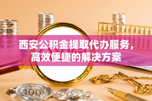 辽阳西安公积金提取代办服务，高效便捷的解决方案