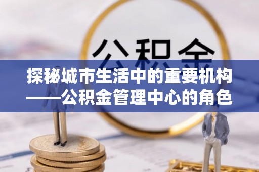 辽阳探秘城市生活中的重要机构——公积金管理中心的角色与意义