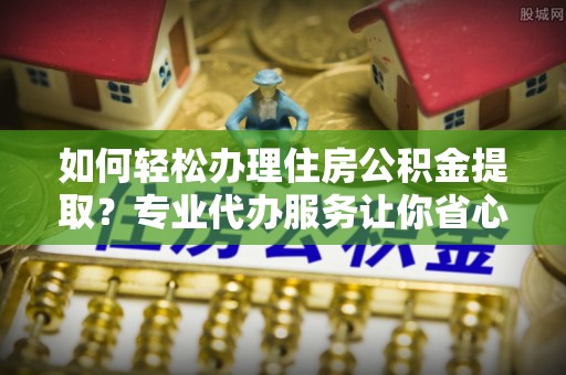 辽阳如何轻松办理住房公积金提取？专业代办服务让你省心无忧