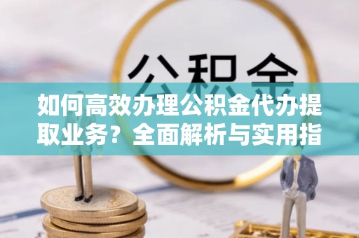 辽阳如何高效办理公积金代办提取业务？全面解析与实用指南